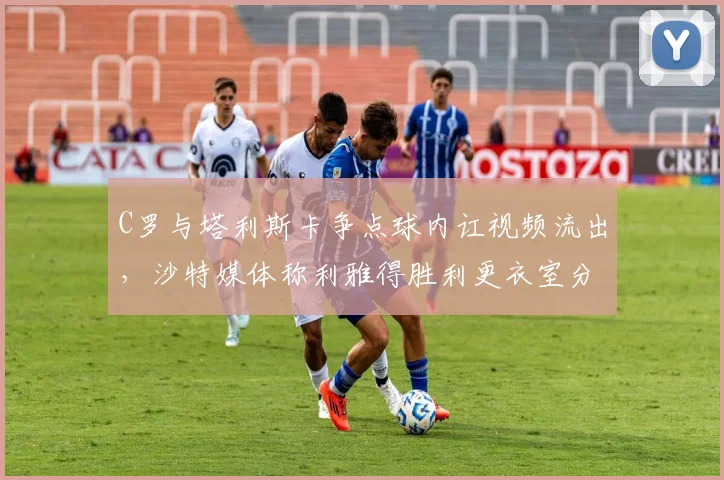 C罗与塔利斯卡争点球内讧视频流出，沙特媒体称利雅得胜利更衣室分裂