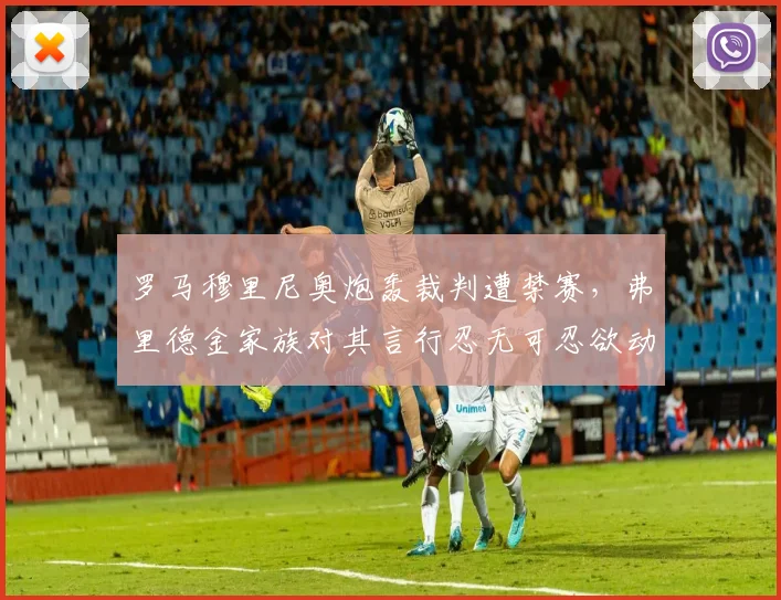 罗马穆里尼奥炮轰裁判遭禁赛,弗里德金家族对其言行忍无可忍欲动手