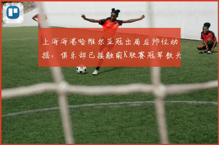 上海海港哈维尔亚冠出局后帅位动摇，俱乐部已接触前K联赛冠军教头