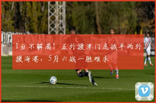 1分不解渴！五外援津门虎战平两外援海港，5月六战一胜难求