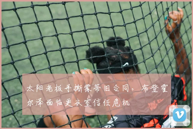太阳老板手撕蒙蒂旧合同，布登霍尔泽面临更衣室信任危机