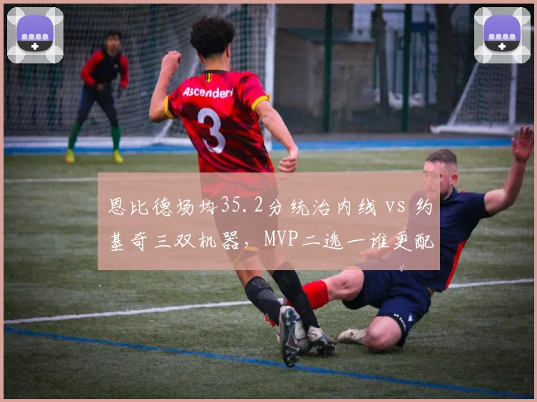 恩比德场均35.2分统治内线 vs 约基奇三双机器,MVP二选一谁更配
