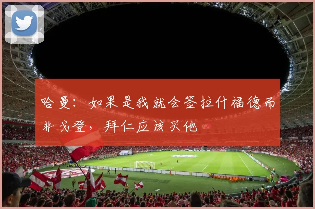 哈曼:如果是我就会签拉什福德而非戈登,拜仁应该买他
