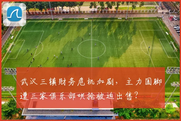 武汉三镇财务危机加剧，主力国脚遭三家俱乐部哄抢被迫出售？